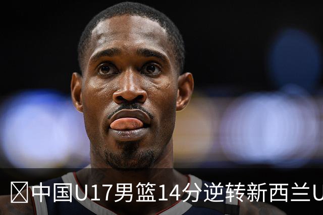 🏀中国U17男篮14分逆转新西兰U17男篮 张淳智24分 陈昱休11中2